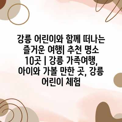 강릉 어린이와 함께 떠나는 즐거운 여행| 추천 명소 10곳 | 강릉 가족여행, 아이와 가볼 만한 곳, 강릉 어린이 체험