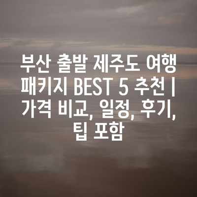 부산 출발 제주도 여행 패키지 BEST 5 추천 | 가격 비교, 일정, 후기, 팁 포함