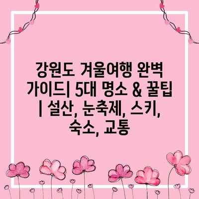 강원도 겨울여행 완벽 가이드| 5대 명소 & 꿀팁 | 설산, 눈축제, 스키, 숙소, 교통