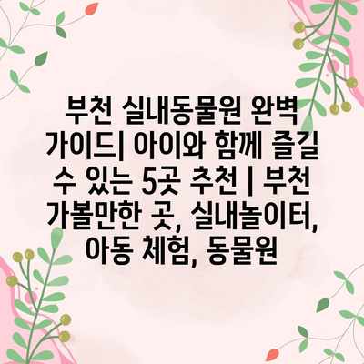 부천 실내동물원 완벽 가이드| 아이와 함께 즐길 수 있는 5곳 추천 | 부천 가볼만한 곳, 실내놀이터, 아동 체험, 동물원