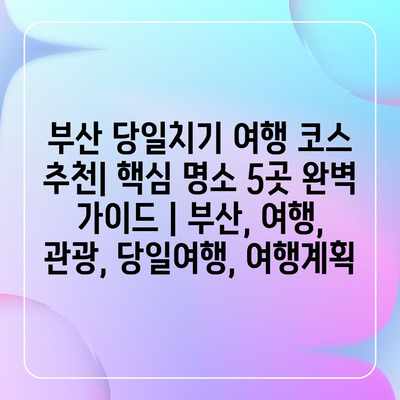 부산 당일치기 여행 코스 추천| 핵심 명소 5곳 완벽 가이드 | 부산, 여행, 관광, 당일여행, 여행계획