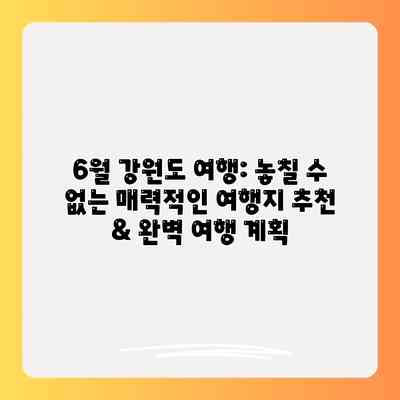 6월 강원도 여행: 놓칠 수 없는 매력적인 여행지 추천 & 완벽 여행 계획