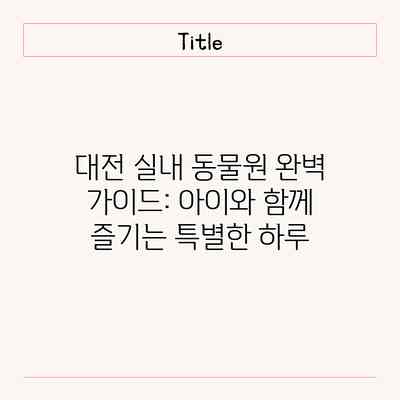 대전 실내 동물원 완벽 가이드: 아이와 함께 즐기는 특별한 하루