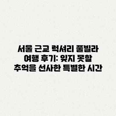 서울 근교 럭셔리 풀빌라 여행 후기: 잊지 못할 추억을 선사한 특별한 시간